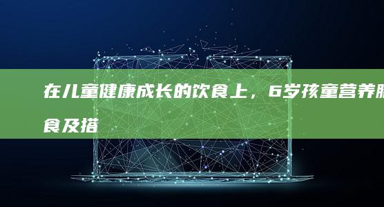 在儿童健康成长的饮食上，6岁孩童营养膳食及搭配方案